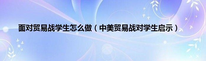 面对贸易战学生怎么做（中美贸易战对学生启示）