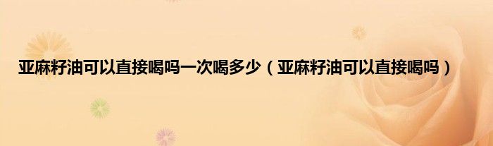 亚麻籽油可以直接喝吗一次喝多少（亚麻籽油可以直接喝吗）