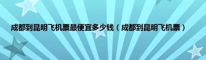 成都到昆明飞机票最便宜多少钱（成都到昆明飞机票）