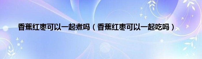 香蕉红枣可以一起煮吗（香蕉红枣可以一起吃吗）