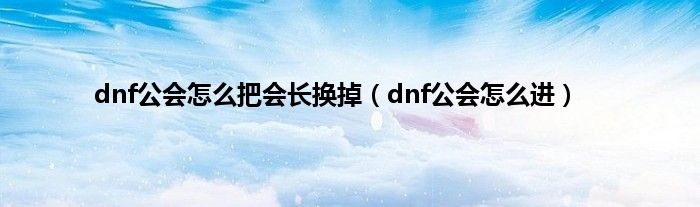 dnf公会怎么把会长换掉（dnf公会怎么进）