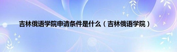 吉林俄语学院申请条件是是什么（吉林俄语学院）