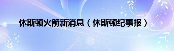 休斯顿火箭新消息（休斯顿纪事报）