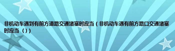 非机动车遇到有前方道路交通堵塞时应当（非机动车遇有前方路口交通堵塞时应当  ( )）