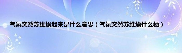 气氛突然苏维埃起来是是什么意思（气氛突然苏维埃是什么梗）