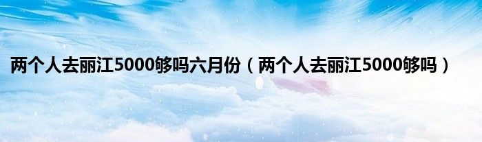 两个人去丽江5000够吗六月份（两个人去丽江5000够吗）