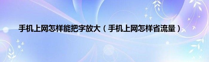 手机上网怎样能把字放大（手机上网怎样省流量）