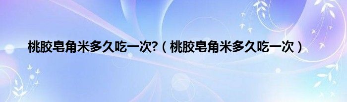 桃胶皂角米多久吃一次?（桃胶皂角米多久吃一次）