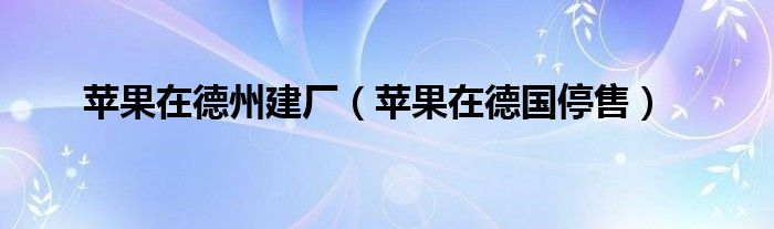 苹果在德州建厂（苹果在德国停售）