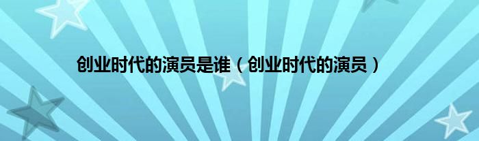 创业时代的演员是谁（创业时代的演员）