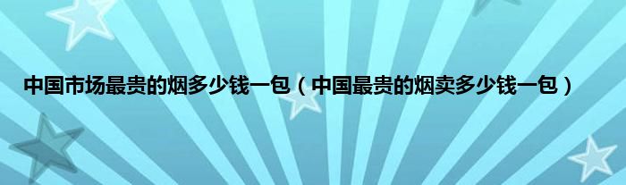 中国市场最贵的烟多少钱一包（中国最贵的烟卖多少钱一包）