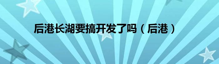 后港长湖要搞开发了吗（后港）