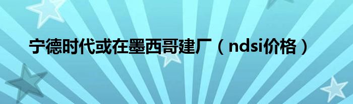 宁德时代或在墨西哥建厂（ndsi价格）