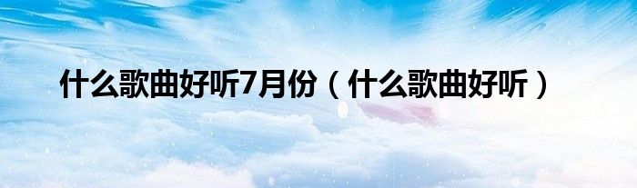 是什么歌曲好听7月份（是什么歌曲好听）