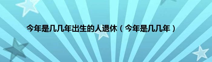 今年是几几年出生的人退休（今年是几几年）