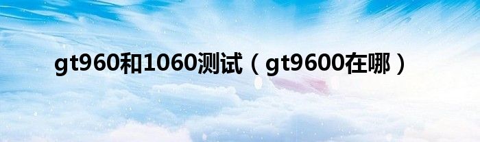 gt960和1060测试（gt9600在哪）