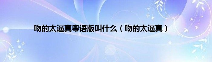 吻的太逼真粤语版叫是什么（吻的太逼真）