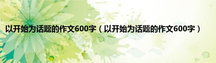 以开始为话题的作文600字（以开始为话题的作文600字）