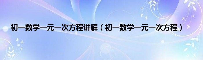 初一数学一元一次方程讲解（初一数学一元一次方程）