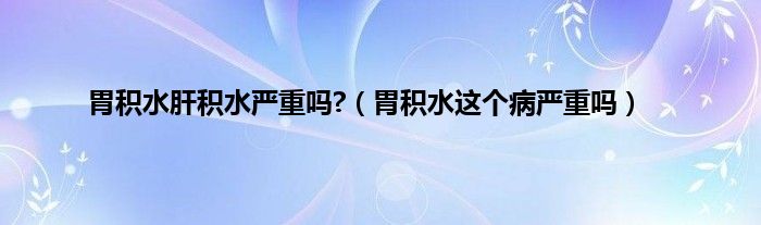 胃积水肝积水严重吗?（胃积水这个病严重吗）