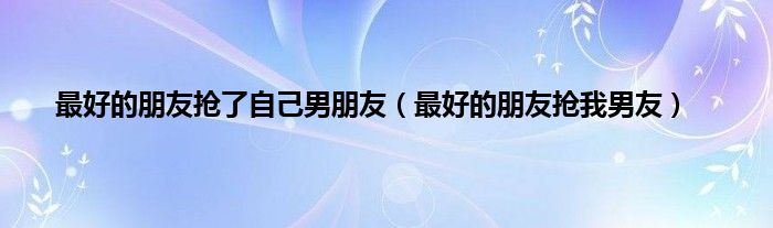 最好的朋友抢了自己男朋友（最好的朋友抢我男友）