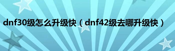 dnf30级怎么升级快（dnf42级去哪升级快）