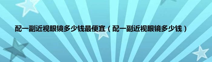 配一副近视眼镜多少钱最便宜（配一副近视眼镜多少钱）