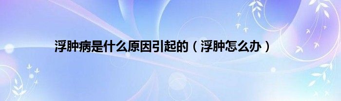 浮肿病是是什么原因引起的（浮肿怎么办）