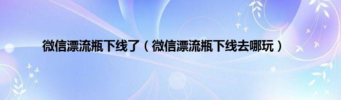 微信漂流瓶下线了（微信漂流瓶下线去哪玩）