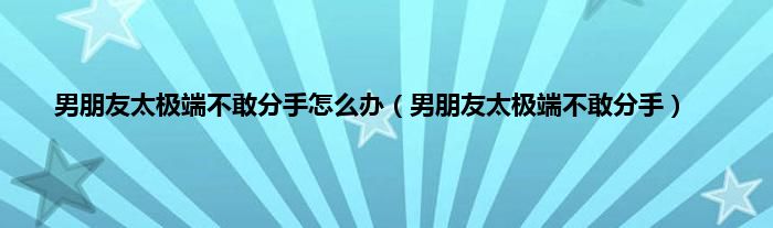 男朋友太极端不敢分手怎么办（男朋友太极端不敢分手）