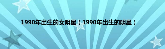 1990年出生的女明星（1990年出生的明星）