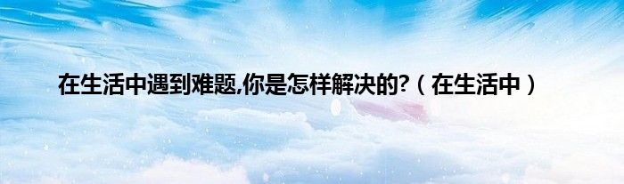 在生活中遇到难题,你是怎样解决的?（在生活中）