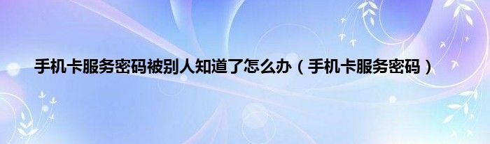 手机卡服务密码被别人知道了怎么办（手机卡服务密码）