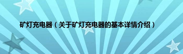 矿灯充电器（关于矿灯充电器的基本详情介绍）