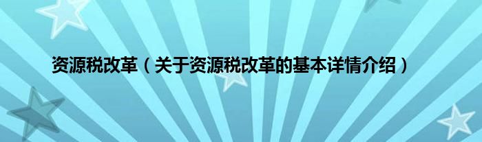 资源税改革（关于资源税改革的基本详情介绍）