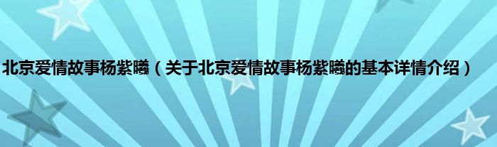 北京爱情故事杨紫曦（关于北京爱情故事杨紫曦的基本详情介绍）