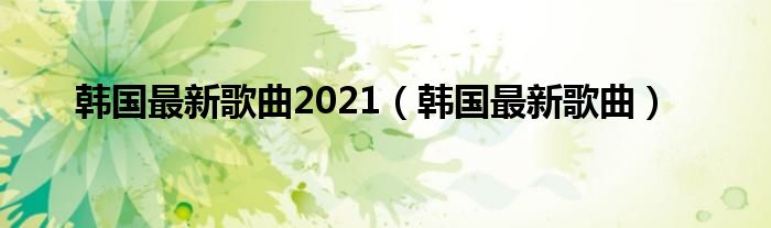 韩国最新歌曲2021（韩国最新歌曲）