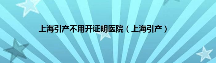 上海引产不用开证明医院（上海引产）