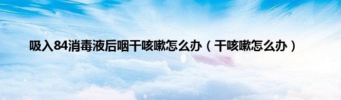 吸入84消毒液后咽干咳嗽怎么办（干咳嗽怎么办）