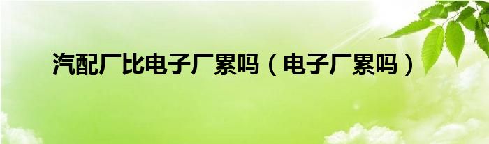 汽配厂比电子厂累吗（电子厂累吗）