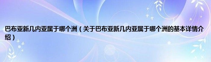 巴布亚新几内亚属于哪个洲（关于巴布亚新几内亚属于哪个洲的基本详情介绍）