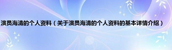 演员海清的个人资料（关于演员海清的个人资料的基本详情介绍）