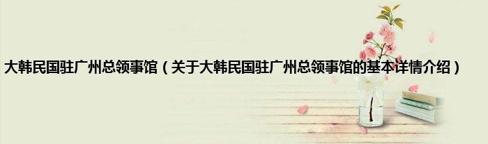 大韩民国驻广州总领事馆（关于大韩民国驻广州总领事馆的基本详情介绍）