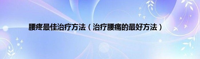 腰疼最佳治疗方法（治疗腰痛的最好方法）