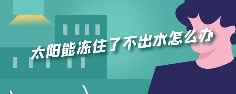 太阳能冻住了下不来水,太阳太阳能冻住了不出水怎么办