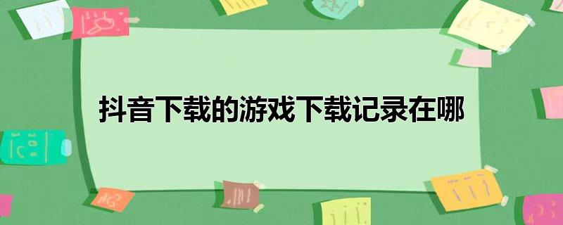 抖音下载的游戏下载记录在哪