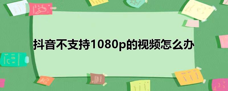 抖音不支持1080p的视频怎么办