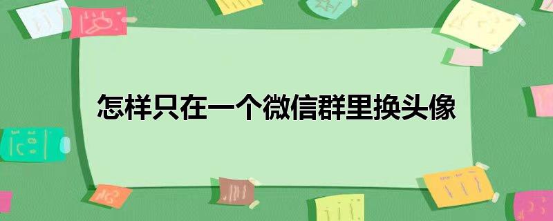 怎样只在一个微信群里换头像