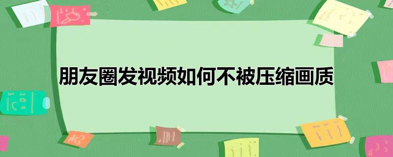 朋友圈发视频如何不被压缩画质