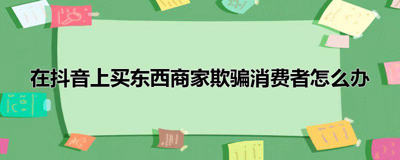 在抖音上买东西商家欺骗消费者怎么办